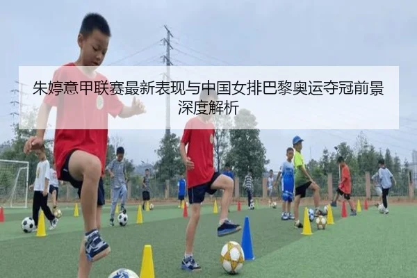 朱婷意甲联赛最新表现与中国女排巴黎奥运夺冠前景深度解析
